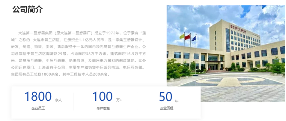 大連第一互感器集團（原大連第一互感器廠）成立于1972年，位于素有&ldquo;蓮城&rdquo;之稱的  大連市普蘭店區(qū)，注冊資金1.1億元人民幣，是一家集互感器設(shè)計、研發(fā)、制造、銷售、安裝、售后服務(wù)于一體的國內(nèi)領(lǐng)先高端互感器生產(chǎn)企業(yè)。公司總部位于普蘭店區(qū)海灣路29號，占地面積38萬平方米，建筑面積16.5萬平方米，是高壓互感器、中壓互感器、絕緣母線、及高壓電力器材的制造基地。此外公司還在廈門、上海設(shè)有子公司，主要生產(chǎn)和銷售中壓系列電流、電壓互感器。集團現(xiàn)有員工總數(shù)1800余名，其中工程技術(shù)人員200余名。